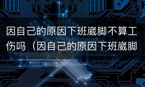 因自己的原因下班崴脚不算工伤吗（因自己的原因下班崴脚不算工伤吗怎么办）