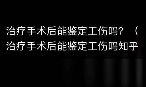 治疗手术后能鉴定工伤吗？（治疗手术后能鉴定工伤吗知乎）