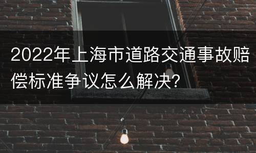 2022年上海市道路交通事故赔偿标准争议怎么解决？