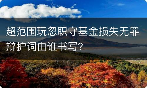 超范围玩忽职守基金损失无罪辩护词由谁书写？