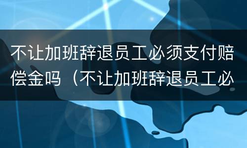 不让加班辞退员工必须支付赔偿金吗（不让加班辞退员工必须支付赔偿金吗合法吗）