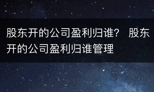 股东开的公司盈利归谁？ 股东开的公司盈利归谁管理