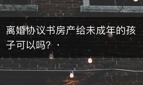 离婚协议书房产给未成年的孩子可以吗？·