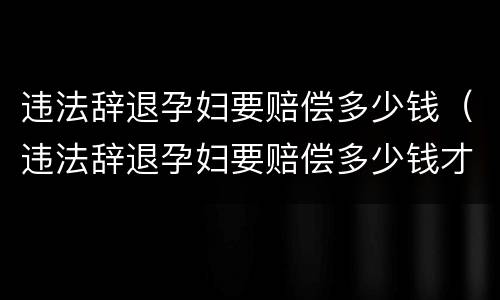违法辞退孕妇要赔偿多少钱（违法辞退孕妇要赔偿多少钱才能起诉）