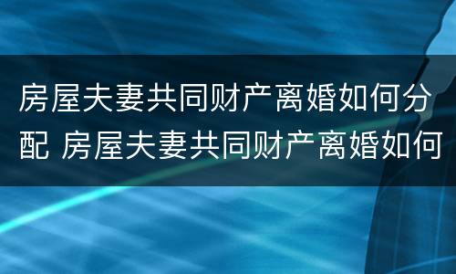 房屋夫妻共同财产离婚如何分配 房屋夫妻共同财产离婚如何分配的