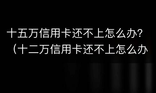 十五万信用卡还不上怎么办？（十二万信用卡还不上怎么办）