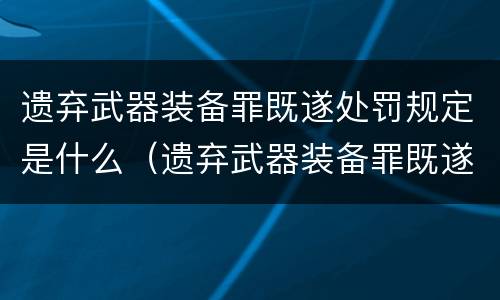 遗弃武器装备罪既遂处罚规定是什么（遗弃武器装备罪既遂处罚规定是什么）