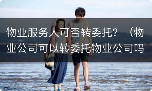 物业服务人可否转委托？（物业公司可以转委托物业公司吗）