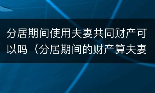 分居期间使用夫妻共同财产可以吗（分居期间的财产算夫妻共同财产吗）