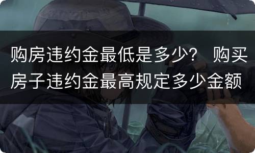 购房违约金最低是多少？ 购买房子违约金最高规定多少金额