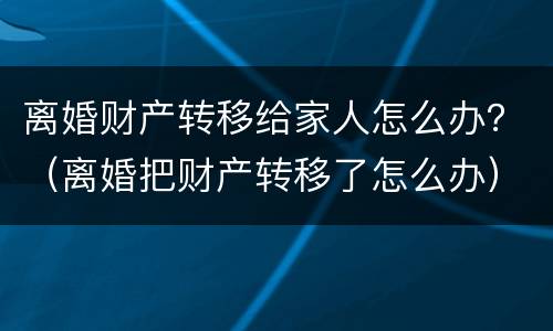 离婚财产转移给家人怎么办？（离婚把财产转移了怎么办）