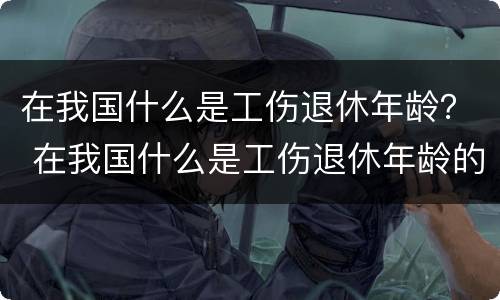 在我国什么是工伤退休年龄？ 在我国什么是工伤退休年龄的标准