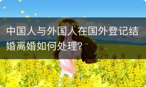 中国人与外国人在国外登记结婚离婚如何处理？