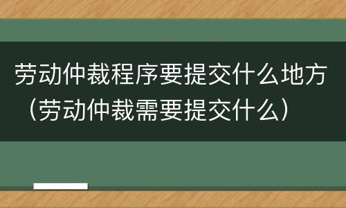 劳动仲裁程序要提交什么地方（劳动仲裁需要提交什么）