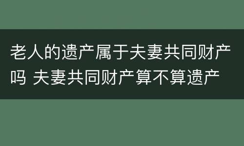 老人的遗产属于夫妻共同财产吗 夫妻共同财产算不算遗产