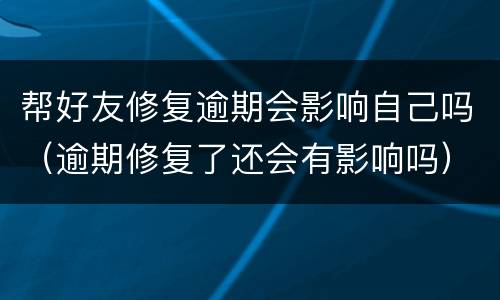帮好友修复逾期会影响自己吗（逾期修复了还会有影响吗）