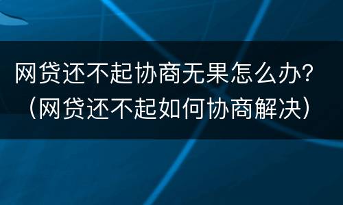 网贷还不起协商无果怎么办？（网贷还不起如何协商解决）