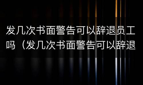 发几次书面警告可以辞退员工吗（发几次书面警告可以辞退员工吗）
