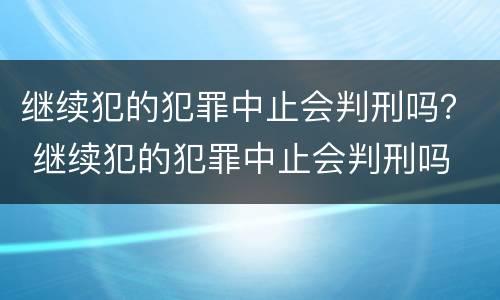 继续犯的犯罪中止会判刑吗？ 继续犯的犯罪中止会判刑吗