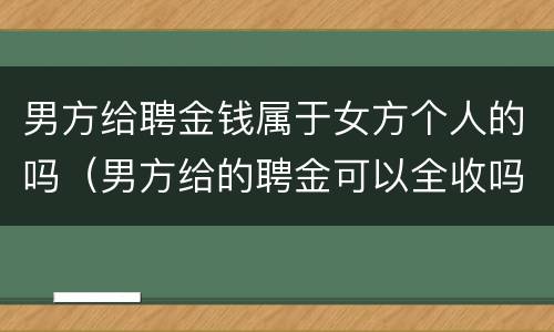 男方给聘金钱属于女方个人的吗（男方给的聘金可以全收吗）