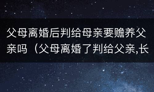 父母离婚后判给母亲要赡养父亲吗(父母离婚了判给父亲,长大了需要赡养母亲吗) 父母离婚后判给母亲要赡养父亲吗(父母离婚了判给父亲,长大了需要赡养母亲吗)