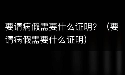 要请病假需要什么证明？（要请病假需要什么证明）