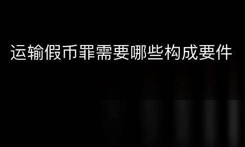运输假币罪需要哪些构成要件