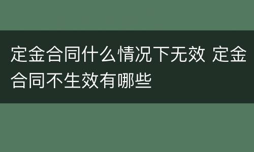 定金合同什么情况下无效 定金合同不生效有哪些
