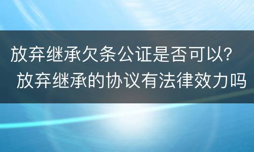 放弃继承欠条公证是否可以? 放弃继承的协议有法律效力吗?需要公证吗 放弃继承欠条公证是否可以? 放弃继承的协议有法律效力吗?需要公证吗