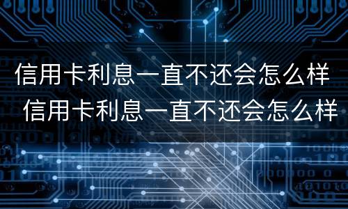 信用卡利息一直不还会怎么样 信用卡利息一直不还会怎么样吗