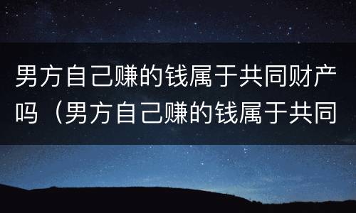 男方自己赚的钱属于共同财产吗（男方自己赚的钱属于共同财产吗知乎）