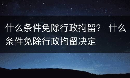 什么条件免除行政拘留？ 什么条件免除行政拘留决定