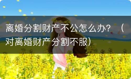 离婚分割财产不公怎么办？（对离婚财产分割不服）