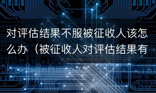 对评估结果不服被征收人该怎么办（被征收人对评估结果有异议的）