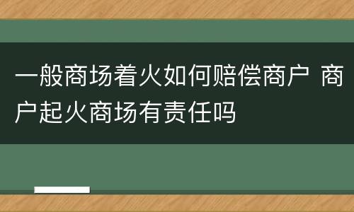 一般商场着火如何赔偿商户 商户起火商场有责任吗