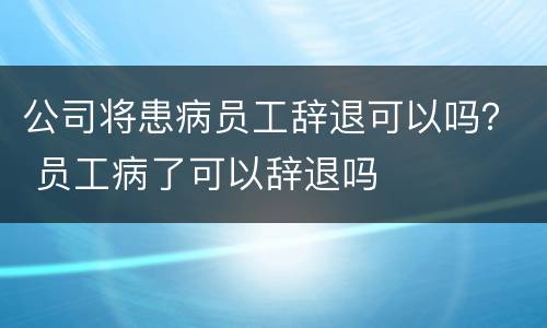 公司将患病员工辞退可以吗？ 员工病了可以辞退吗