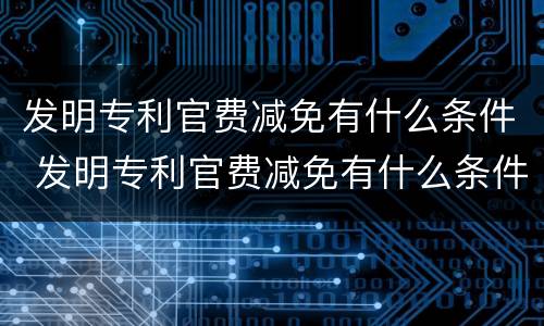 发明专利官费减免有什么条件 发明专利官费减免有什么条件吗