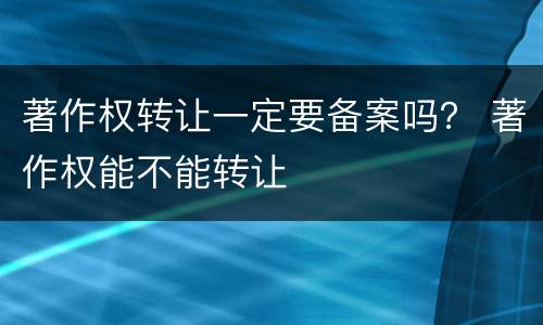 著作权转让一定要备案吗? 著作权能不能转让