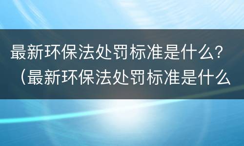 最新环保法处罚标准是什么？（最新环保法处罚标准是什么样的）