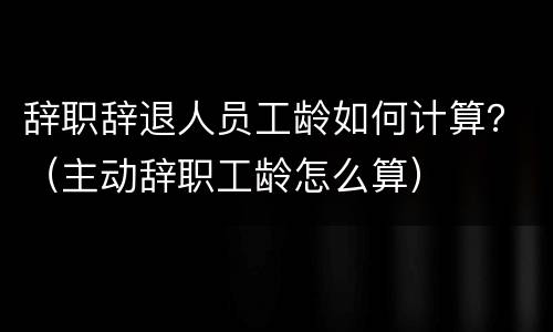 辞职辞退人员工龄如何计算？（主动辞职工龄怎么算）