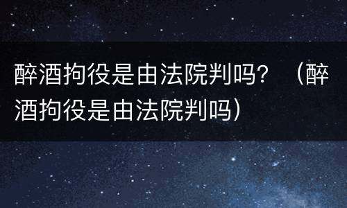 醉酒拘役是由法院判吗？（醉酒拘役是由法院判吗）