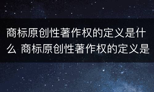 商标原创性著作权的定义是什么 商标原创性著作权的定义是什么呢 商标原创性著作权的定义是什么 商标原创性著作权的定义是什么呢