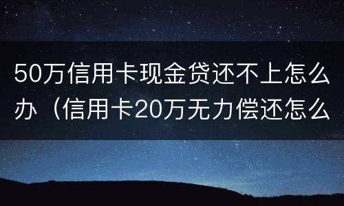 50万信用卡现金贷还不上怎么办（信用卡20万无力偿还怎么办）