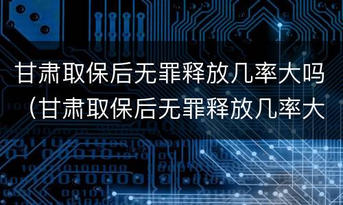 甘肃取保后无罪释放几率大吗(甘肃取保后无罪释放几率大吗)