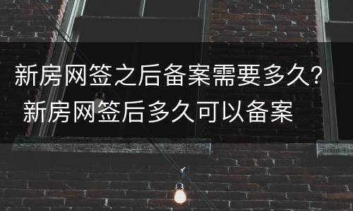 新房网签之后备案需要多久？ 新房网签后多久可以备案