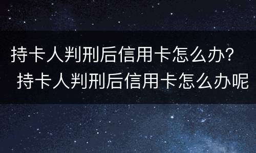 持卡人判刑后信用卡怎么办？ 持卡人判刑后信用卡怎么办呢