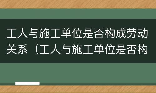 工人与施工单位是否构成劳动关系（工人与施工单位是否构成劳动关系纠纷）