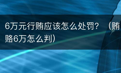 6万元行贿应该怎么处罚？（贿赂6万怎么判）