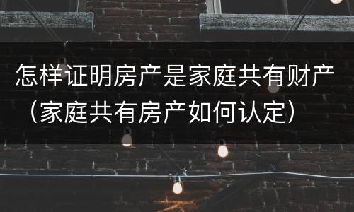 怎样证明房产是家庭共有财产（家庭共有房产如何认定）
