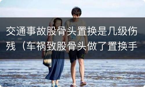 交通事故股骨头置换是几级伤残（车祸致股骨头做了置换手术可评几级）